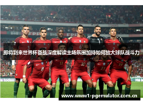 即将到来世界杯备战深度解读主场氛围加持如何放大球队战斗力
