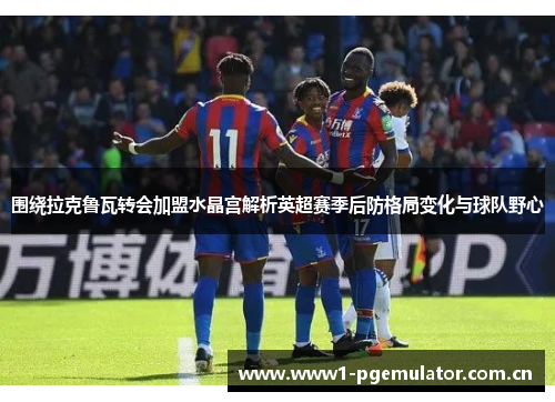 围绕拉克鲁瓦转会加盟水晶宫解析英超赛季后防格局变化与球队野心